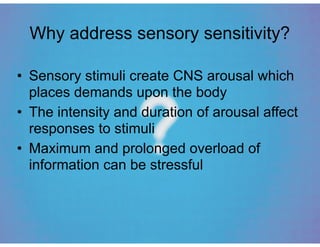 Why address sensory sensitivity?
• Sensory stimuli create CNS arousal which
places demands upon the body
• The intensity and duration of arousal affect
responses to stimuli
• Maximum and prolonged overload of
information can be stressful
 