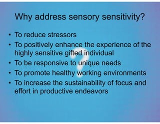 Why address sensory sensitivity?
• To reduce stressors
• To positively enhance the experience of the
highly sensitive gifted individual
• To be responsive to unique needs
• To promote healthy working environments
• To increase the sustainability of focus and
effort in productive endeavors
 