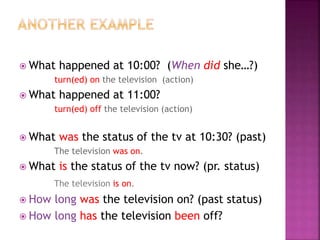  What happened at 10:00? (When did she…?)
turn(ed) on the television (action)
 What happened at 11:00?
turn(ed) off the television (action)
 What was the status of the tv at 10:30? (past)
The television was on.
 What is the status of the tv now? (pr. status)
The television is on.
 How long was the television on? (past status)
 How long has the television been off?
 