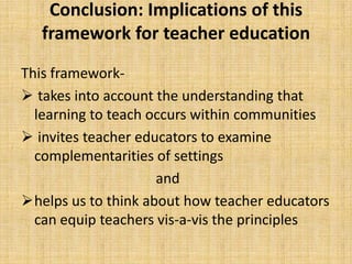 Conclusion: Implications of this
   framework for teacher education
This framework-
 takes into account the understanding that
  learning to teach occurs within communities
 invites teacher educators to examine
  complementarities of settings
                     and
helps us to think about how teacher educators
  can equip teachers vis-a-vis the principles
 