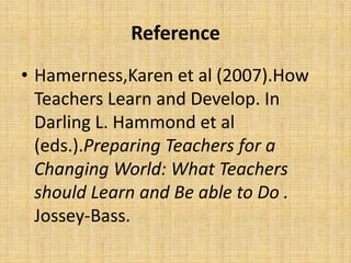 Reference
• Hamerness,Karen et al (2007).How
  Teachers Learn and Develop. In
  Darling L. Hammond et al
  (eds.).Preparing Teachers for a
  Changing World: What Teachers
  should Learn and Be able to Do .
  Jossey-Bass.
 