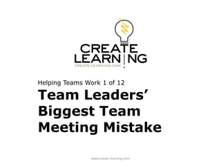 Helping Teams Work 1 of 12 
Team Leaders’ 
Biggest Team 
Meeting Mistake 
www.create-learning.com 
 