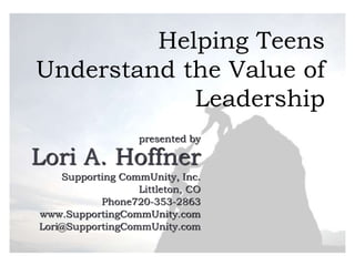 Helping Teens
Understand the Value of
Leadership
presented by
Lori A. Hoffner
Supporting CommUnity, Inc.
Littleton, CO
Phone720-353-2863
www.SupportingCommUnity.com
Lori@SupportingCommUnity.com
 