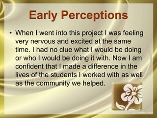 Early PerceptionsWhen I went into this project I was feeling very nervous and excited at the same time. I had no clue what I would be doing or who I would be doing it with. Now I am confident that I made a difference in the lives of the students I worked with as well as the community we helped. 
