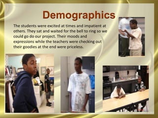 DemographicsThe students were excited at times and impatient at others. They sat and waited for the bell to ring so we could go do our project. Their moods and expressions while the teachers were checking out their goodies at the end were priceless.