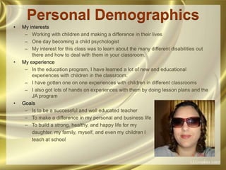 Personal DemographicsMy interestsWorking with children and making a difference in their livesOne day becoming a child psychologistMy interest for this class was to learn about the many different disabilities out there and how to deal with them in your classroom. My experienceIn the education program, I have learned a lot of new and educational experiences with children in the classroom.I have gotten one on one experiences with children in different classroomsI also got lots of hands on experiences with them by doing lesson plans and the JA programGoalsIs to be a successful and well educated teacherTo make a difference in my personal and business lifeTo build a strong, healthy, and happy life for my     daughter, my family, myself, and even my children I     teach at school