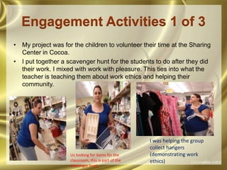 Engagement Activities 1 of 3My project was for the children to volunteer their time at the Sharing Center in Cocoa.I put together a scavenger hunt for the students to do after they did their work. I mixed with work with pleasure. This ties into what the teacher is teaching them about work ethics and helping their community.I was helping the group collect hangers (demonstrating work ethics)Us looking for items for the classroom, this is part of the scavenger hunt.