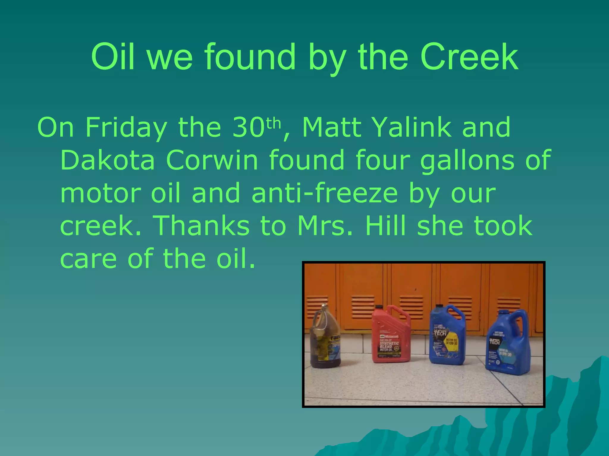 Oil we found by the Creek On Friday the 30 th , Matt Yalink and Dakota Corwin found four gallons of motor oil and anti-freeze by our creek. Thanks to Mrs. Hill she took care of the oil. 