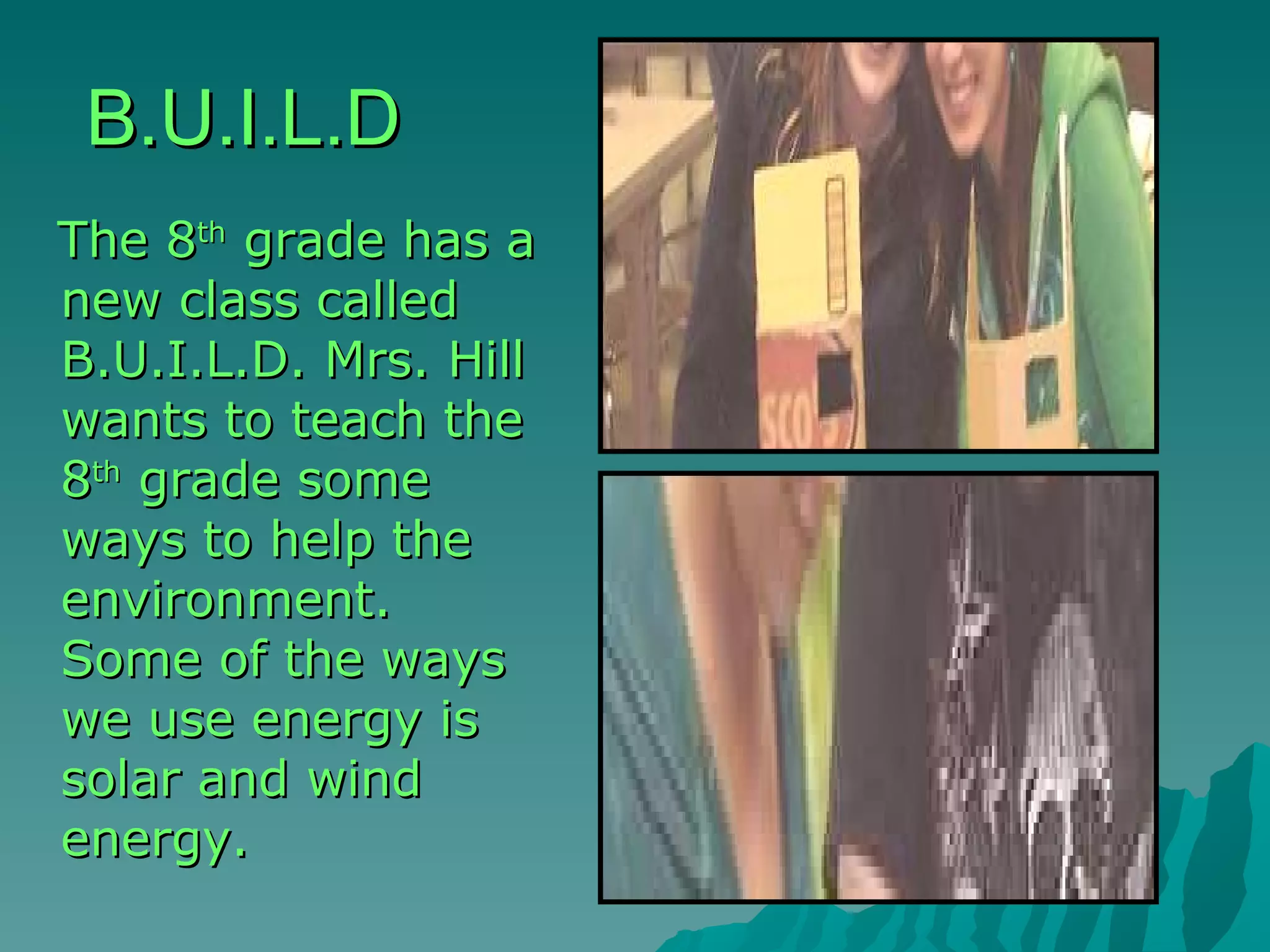 B.U.I.L.D The 8 th  grade has a new class called B.U.I.L.D. Mrs. Hill wants to teach the 8 th  grade some ways to help the environment. Some of the ways we use energy is solar and wind energy. 