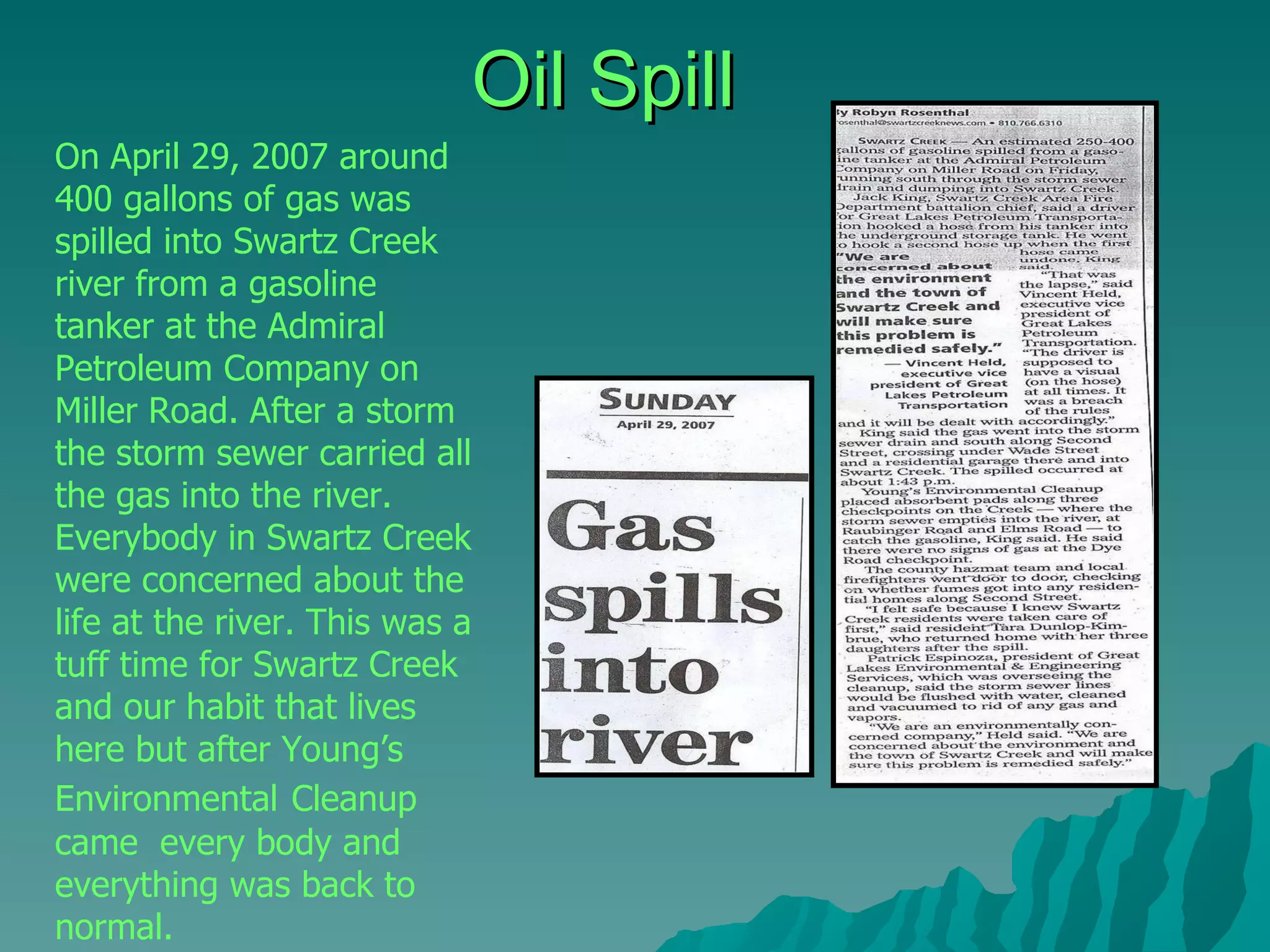 Oil Spill On April 29, 2007 around 400 gallons of gas was spilled into Swartz Creek river from a gasoline tanker at the Admiral Petroleum Company on Miller Road. After a storm the storm sewer carried all the gas into the river. Everybody in Swartz Creek were concerned about the life at the river. This was a tuff time for Swartz Creek and our habit that lives here but after Young’s Environmental   Cleanup came  every body and everything was back to normal.  
