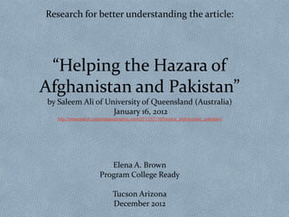 Research for better understanding the article:




 “Helping the Hazara of
Afghanistan and Pakistan”
by Saleem Ali of University of Queensland (Australia)
                   January 16, 2012
  http://newswatch.nationalgeographic.com/2012/01/16/hazara_afghanistan_pakistan/




                         Elena A. Brown
                      Program College Ready

                            Tucson Arizona
                            December 2012
 
