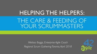 THE CARE & FEEDING OF
YOUR SCRUMMASTERS
Melissa Boggs, Enterprise Agile Coach
Regional Scrum Gathering Toronto,April 2018
HELPING THE HELPERS:  
 
