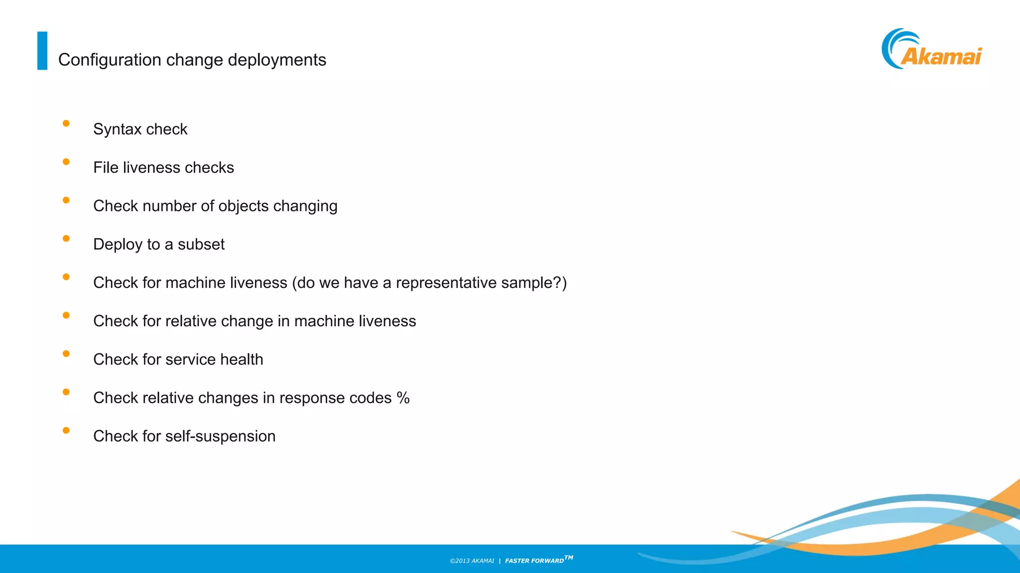 ©2013 AKAMAI | FASTER FORWARD
TM
• Syntax check
• File liveness checks
• Check number of objects changing
• Deploy to a subset
• Check for machine liveness (do we have a representative sample?)
• Check for relative change in machine liveness
• Check for service health
• Check relative changes in response codes %
• Check for self-suspension
Configuration change deployments
 