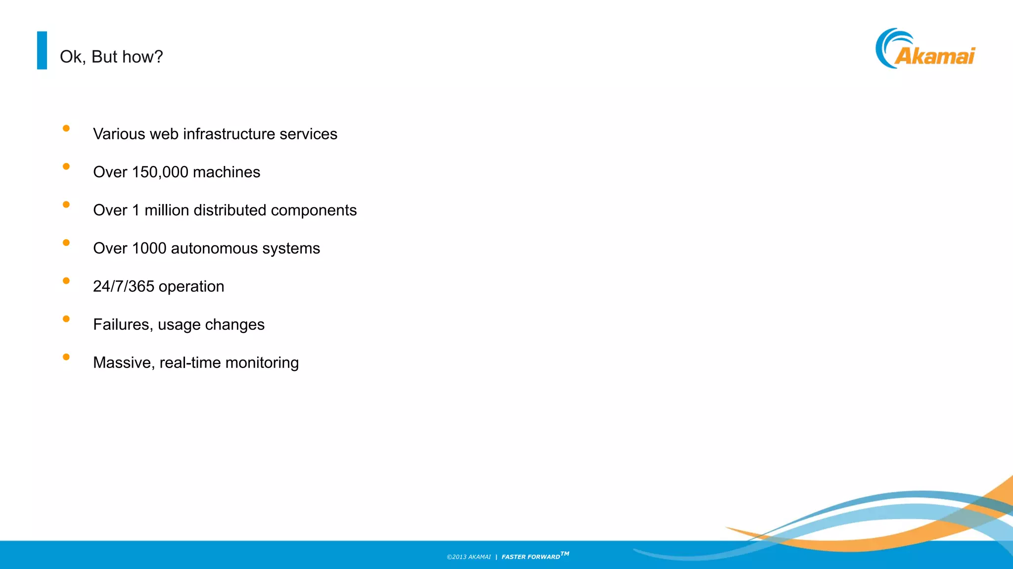 ©2013 AKAMAI | FASTER FORWARD
TM
Ok, But how?
• Various web infrastructure services
• Over 150,000 machines
• Over 1 million distributed components
• Over 1000 autonomous systems
• 24/7/365 operation
• Failures, usage changes
• Massive, real-time monitoring
 