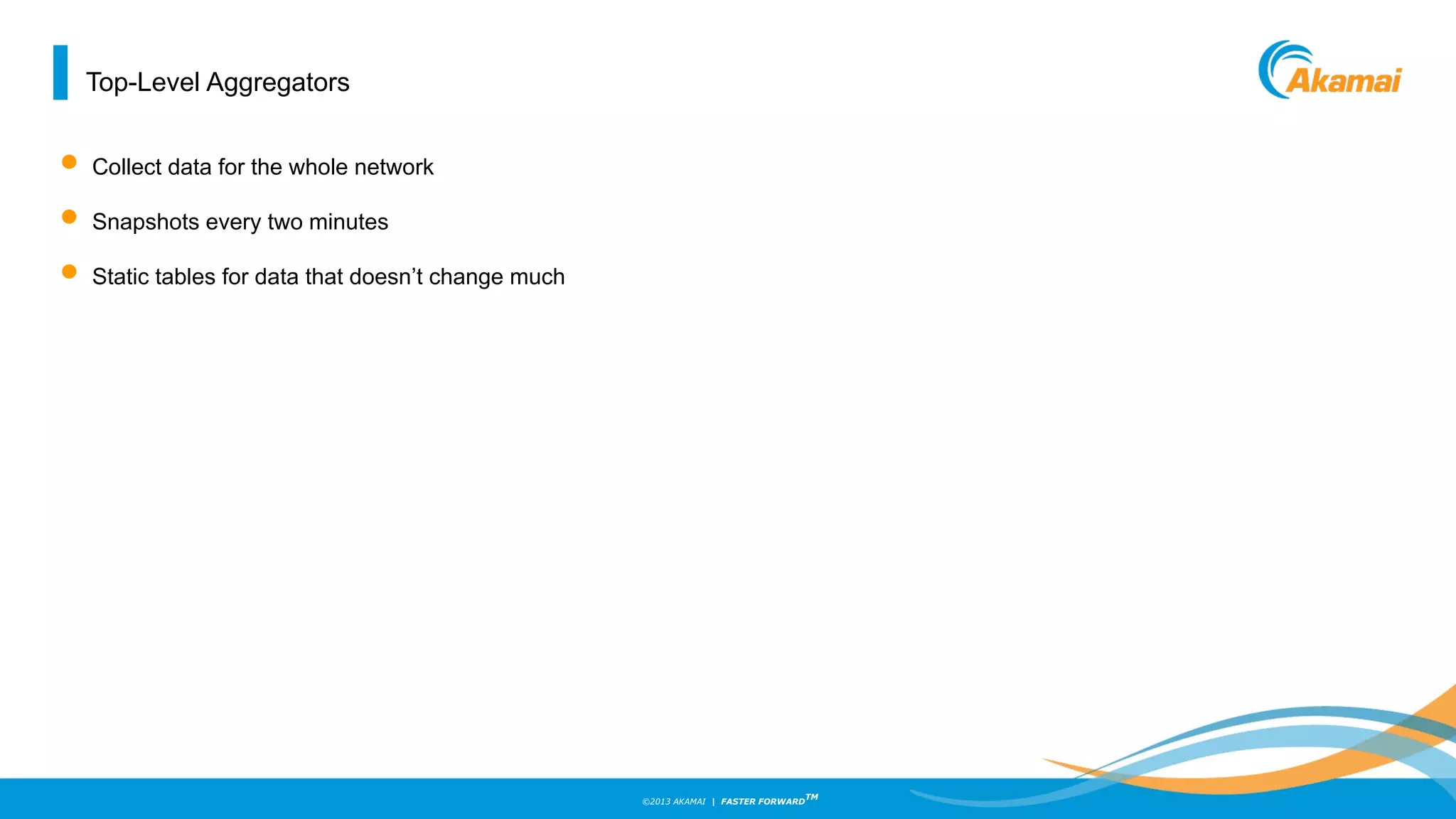 ©2013 AKAMAI | FASTER FORWARD
TM
Top-Level Aggregators
• Collect data for the whole network
• Snapshots every two minutes
• Static tables for data that doesn’t change much
 