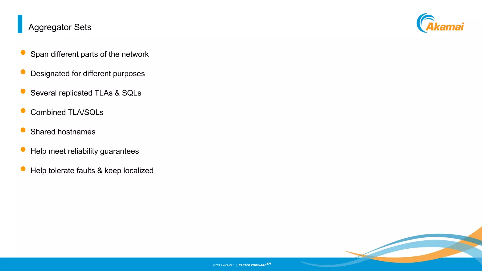 ©2013 AKAMAI | FASTER FORWARD
TM
Aggregator Sets
• Span different parts of the network
• Designated for different purposes
• Several replicated TLAs & SQLs
• Combined TLA/SQLs
• Shared hostnames
• Help meet reliability guarantees
• Help tolerate faults & keep localized
 