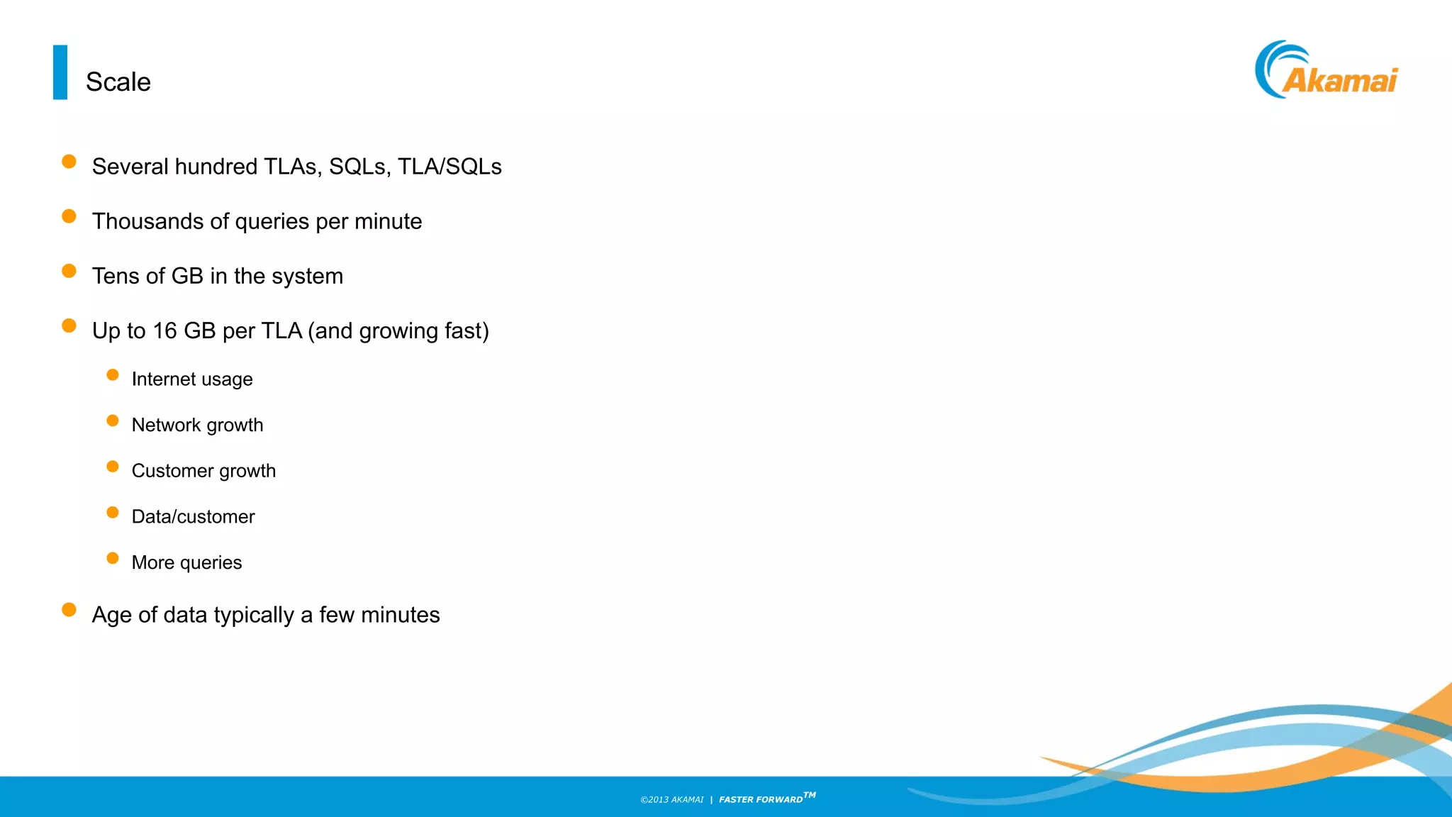 ©2013 AKAMAI | FASTER FORWARD
TM
Scale
• Several hundred TLAs, SQLs, TLA/SQLs
• Thousands of queries per minute
• Tens of GB in the system
• Up to 16 GB per TLA (and growing fast)
• Internet usage
• Network growth
• Customer growth
• Data/customer
• More queries
• Age of data typically a few minutes
 