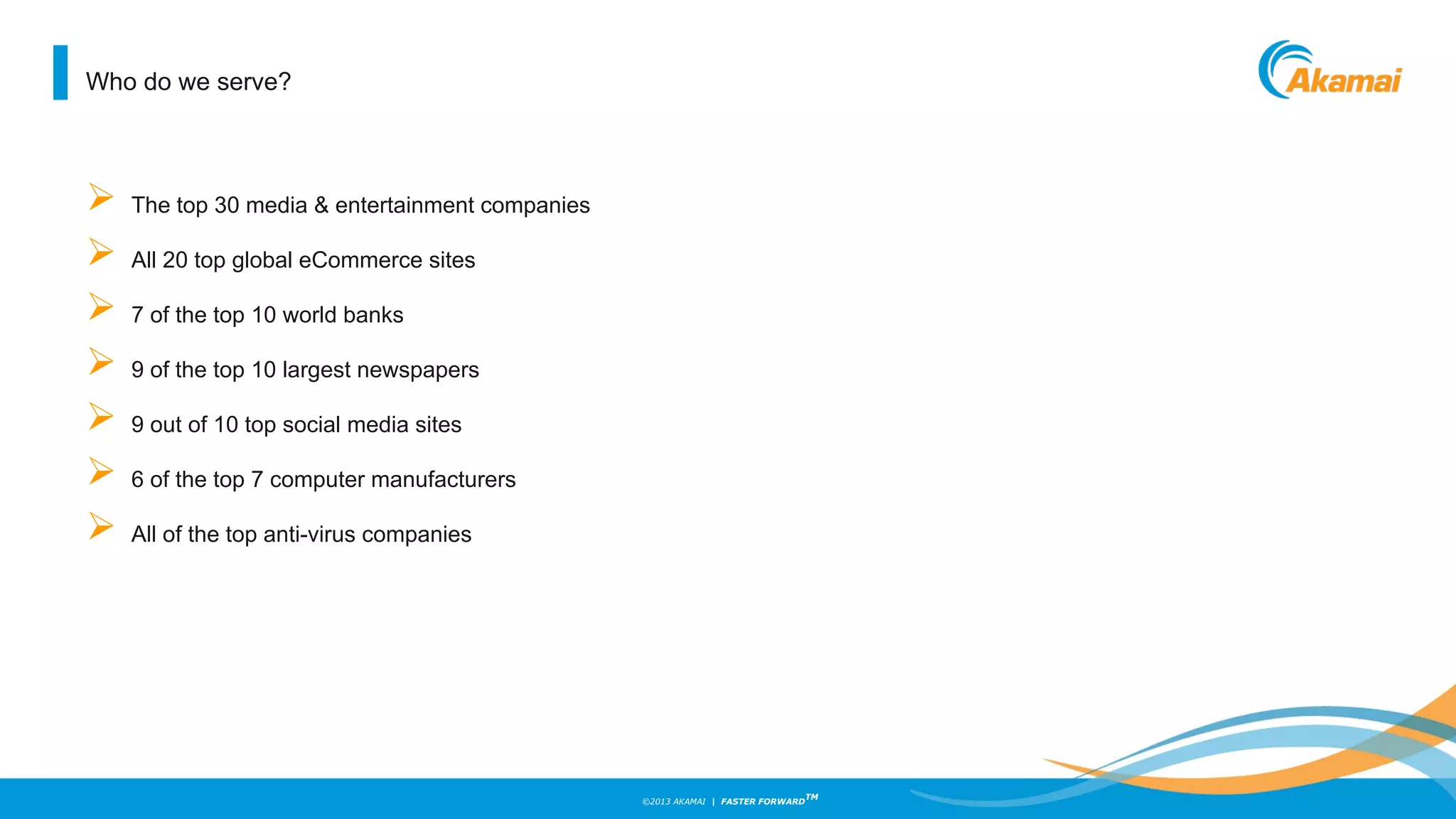 ©2013 AKAMAI | FASTER FORWARD
TM
Who do we serve?
 The top 30 media & entertainment companies
 All 20 top global eCommerce sites
 7 of the top 10 world banks
 9 of the top 10 largest newspapers
 9 out of 10 top social media sites
 6 of the top 7 computer manufacturers
 All of the top anti-virus companies
 