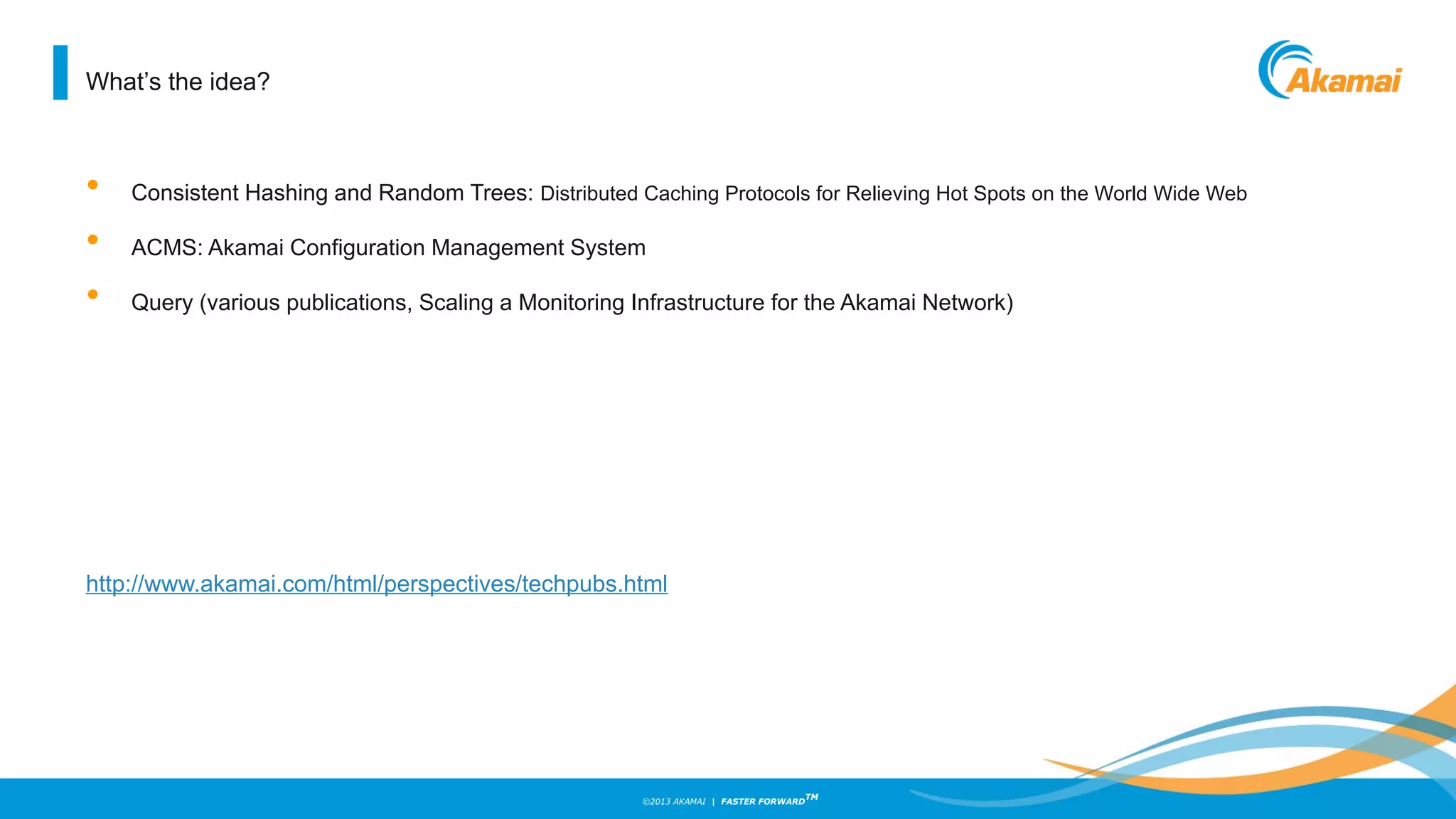 ©2013 AKAMAI | FASTER FORWARD
TM
What’s the idea?
• Consistent Hashing and Random Trees: Distributed Caching Protocols for Relieving Hot Spots on the World Wide Web
• ACMS: Akamai Configuration Management System
• Query (various publications, Scaling a Monitoring Infrastructure for the Akamai Network)
http://www.akamai.com/html/perspectives/techpubs.html
 