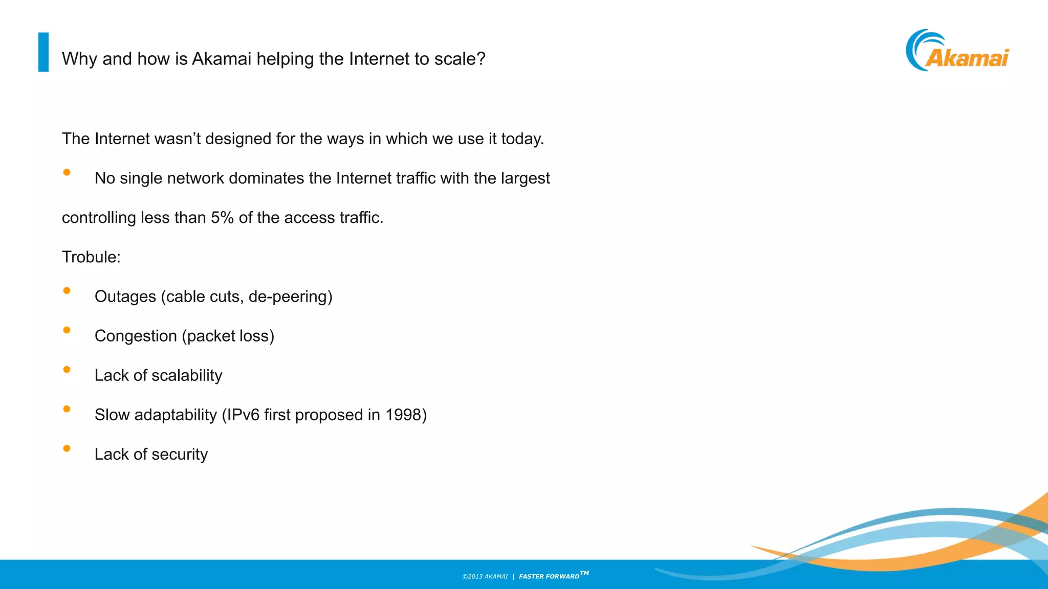 ©2013 AKAMAI | FASTER FORWARD
TM
Why and how is Akamai helping the Internet to scale?
The Internet wasn’t designed for the ways in which we use it today.
• No single network dominates the Internet traffic with the largest
controlling less than 5% of the access traffic.
Trobule:
• Outages (cable cuts, de-peering)
• Congestion (packet loss)
• Lack of scalability
• Slow adaptability (IPv6 first proposed in 1998)
• Lack of security
 