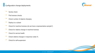 ©2013 AKAMAI | FASTER FORWARD
TM
• Syntax check
• File liveness checks
• Check number of objects changing
• Deploy to a subset
• Check for machine liveness (do we have a representative sample?)
• Check for relative change in machine liveness
• Check for service health
• Check relative changes in response codes %
• Check for self-suspension
Configuration change deployments
 