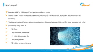 ©2013 AKAMAI | FASTER FORWARD
TM
What’s Akamai?
 Founded at MIT in 1998 by prof. Tom Leighton and Danny Lewin
 Akamai has the world’s most distributed Internet platform (over 150.000 servers, deployed in 2000 locations in 92
countries)
 The Akamai Intelligent Platform is leading cloud platform delivering beteween 15% and 30% of the worldwide web traffic.
 Accelerating Daily Traffic of:
 10+ Tbps
 20+ million hits per second
 2+ trillion deliveries per day
 30+ petabytes/day
 10+ million concurrent streams
 