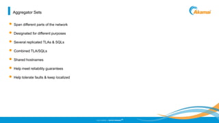 ©2013 AKAMAI | FASTER FORWARD
TM
Aggregator Sets
• Span different parts of the network
• Designated for different purposes
• Several replicated TLAs & SQLs
• Combined TLA/SQLs
• Shared hostnames
• Help meet reliability guarantees
• Help tolerate faults & keep localized
 