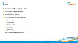 ©2013 AKAMAI | FASTER FORWARD
TM
Scale
• Several hundred TLAs, SQLs, TLA/SQLs
• Thousands of queries per minute
• Tens of GB in the system
• Up to 16 GB per TLA (and growing fast)
• Internet usage
• Network growth
• Customer growth
• Data/customer
• More queries
• Age of data typically a few minutes
 