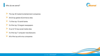 ©2013 AKAMAI | FASTER FORWARD
TM
Who do we serve?
 The top 30 media & entertainment companies
 All 20 top global eCommerce sites
 7 of the top 10 world banks
 9 of the top 10 largest newspapers
 9 out of 10 top social media sites
 6 of the top 7 computer manufacturers
 All of the top anti-virus companies
 