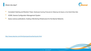 ©2013 AKAMAI | FASTER FORWARD
TM
What’s the idea?
• Consistent Hashing and Random Trees: Distributed Caching Protocols for Relieving Hot Spots on the World Wide Web
• ACMS: Akamai Configuration Management System
• Query (various publications, Scaling a Monitoring Infrastructure for the Akamai Network)
http://www.akamai.com/html/perspectives/techpubs.html
 