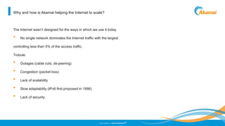 ©2013 AKAMAI | FASTER FORWARD
TM
Why and how is Akamai helping the Internet to scale?
The Internet wasn’t designed for the ways in which we use it today.
• No single network dominates the Internet traffic with the largest
controlling less than 5% of the access traffic.
Trobule:
• Outages (cable cuts, de-peering)
• Congestion (packet loss)
• Lack of scalability
• Slow adaptability (IPv6 first proposed in 1998)
• Lack of security
 