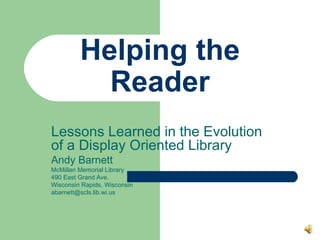 Helping the Reader Lessons Learned in the Evolution of a Display Oriented Library Andy Barnett McMillan Memorial Library 490 East Grand Ave. Wisconsin Rapids, Wisconsin [email_address] 