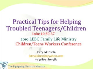 The Equipping Christian Ministry
Practical Tips for Helping
Troubled Teenagers/Children
Luke 10:30-37
Jerry Akinsola
jerryakinsola@yahoo.com
+2348033804982
2019 LEBC Family Life Ministry
Children/Teens Workers Conference
 