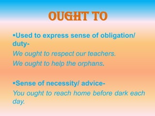 Ought To
Used to express sense of obligation/
duty-
We ought to respect our teachers.
We ought to help the orphans.
Sense of necessity/ advice-
You ought to reach home before dark each
day.
 
