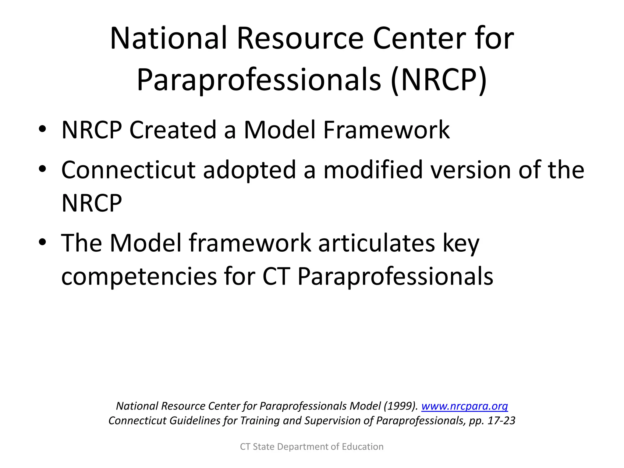 National Resource Center for
Paraprofessionals (NRCP)
• NRCP Created a Model Framework
• Connecticut adopted a modified version of the
NRCP
• The Model framework articulates key
competencies for CT Paraprofessionals
National Resource Center for Paraprofessionals Model (1999). www.nrcpara.org
Connecticut Guidelines for Training and Supervision of Paraprofessionals, pp. 17-23
CT State Department of Education
 