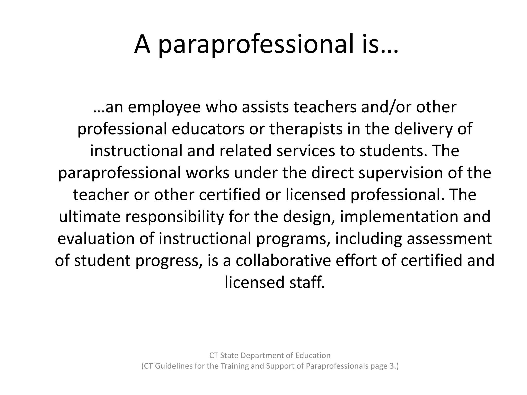 A paraprofessional is…
…an employee who assists teachers and/or other
professional educators or therapists in the delivery of
instructional and related services to students. The
paraprofessional works under the direct supervision of the
teacher or other certified or licensed professional. The
ultimate responsibility for the design, implementation and
evaluation of instructional programs, including assessment
of student progress, is a collaborative effort of certified and
licensed staff.
CT State Department of Education
(CT Guidelines for the Training and Support of Paraprofessionals page 3.)
 