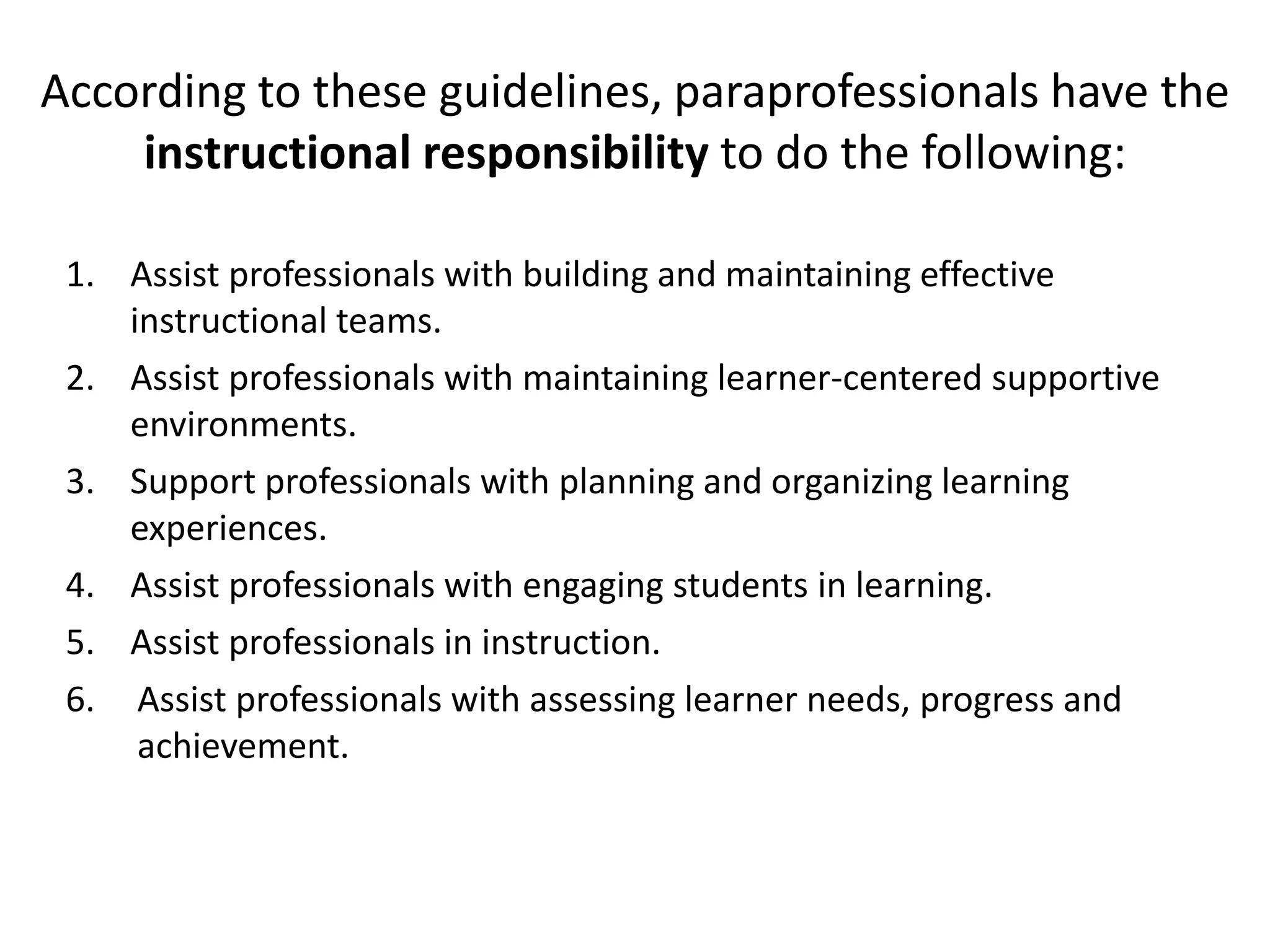 According to these guidelines, paraprofessionals have the
instructional responsibility to do the following:
1. Assist professionals with building and maintaining effective
instructional teams.
2. Assist professionals with maintaining learner-centered supportive
environments.
3. Support professionals with planning and organizing learning
experiences.
4. Assist professionals with engaging students in learning.
5. Assist professionals in instruction.
6. Assist professionals with assessing learner needs, progress and
achievement.
 
