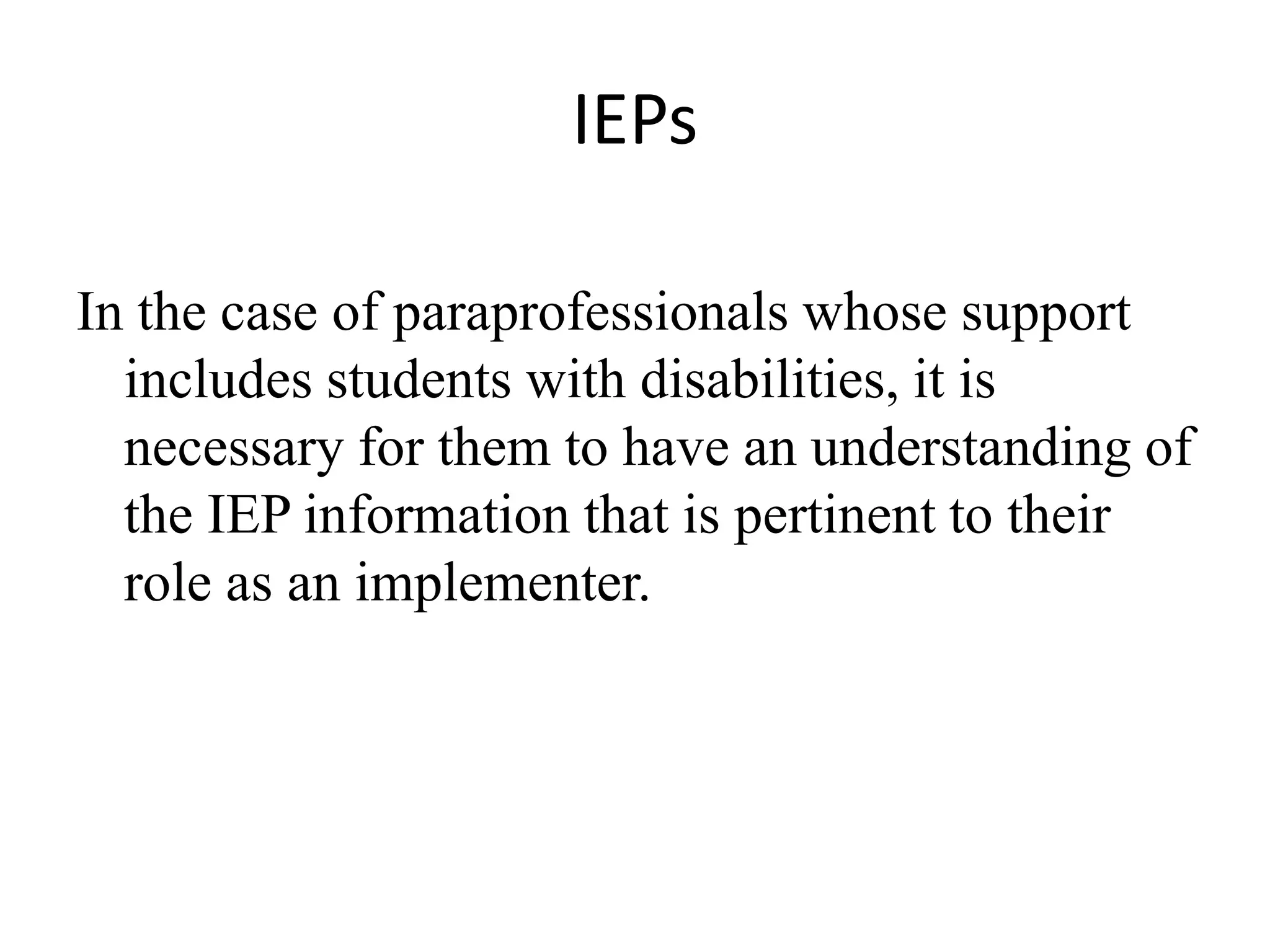 IEPs
In the case of paraprofessionals whose support
includes students with disabilities, it is
necessary for them to have an understanding of
the IEP information that is pertinent to their
role as an implementer.
 