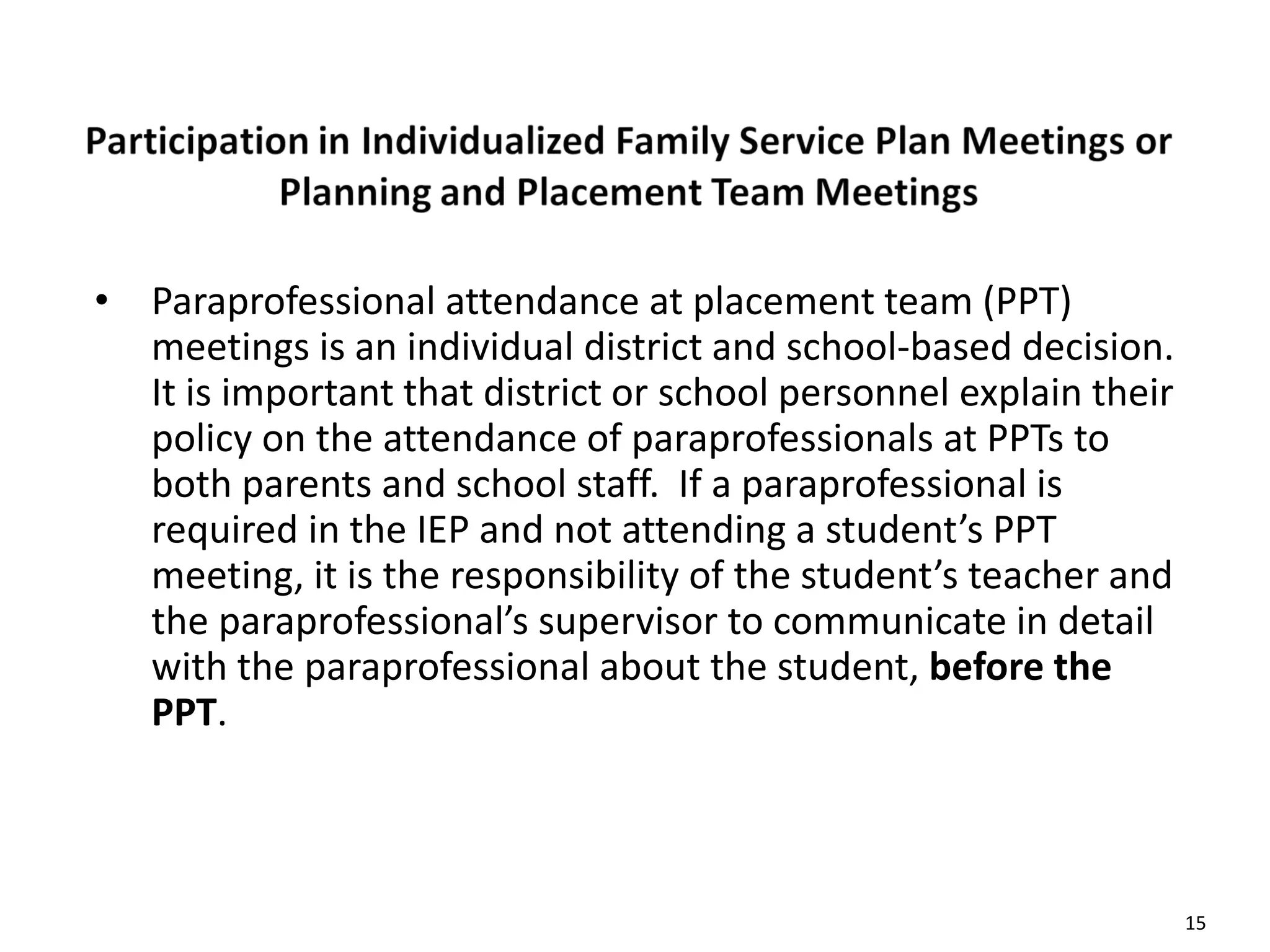 15
• Paraprofessional attendance at placement team (PPT)
meetings is an individual district and school-based decision.
It is important that district or school personnel explain their
policy on the attendance of paraprofessionals at PPTs to
both parents and school staff. If a paraprofessional is
required in the IEP and not attending a student’s PPT
meeting, it is the responsibility of the student’s teacher and
the paraprofessional’s supervisor to communicate in detail
with the paraprofessional about the student, before the
PPT.
 