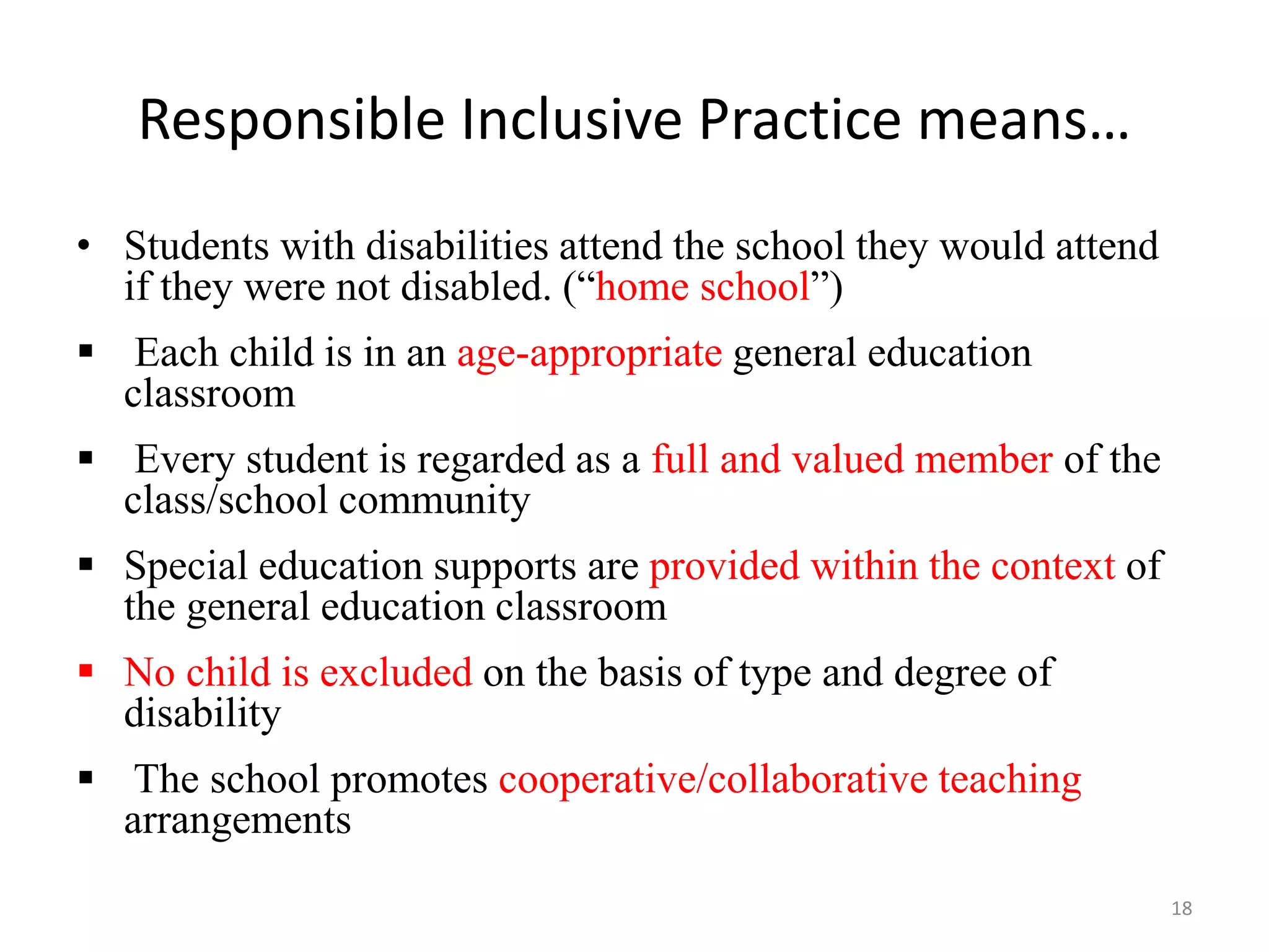 Responsible Inclusive Practice means…
18
• Students with disabilities attend the school they would attend
if they were not disabled. (“home school”)
 Each child is in an age-appropriate general education
classroom
 Every student is regarded as a full and valued member of the
class/school community
 Special education supports are provided within the context of
the general education classroom
 No child is excluded on the basis of type and degree of
disability
 The school promotes cooperative/collaborative teaching
arrangements
 