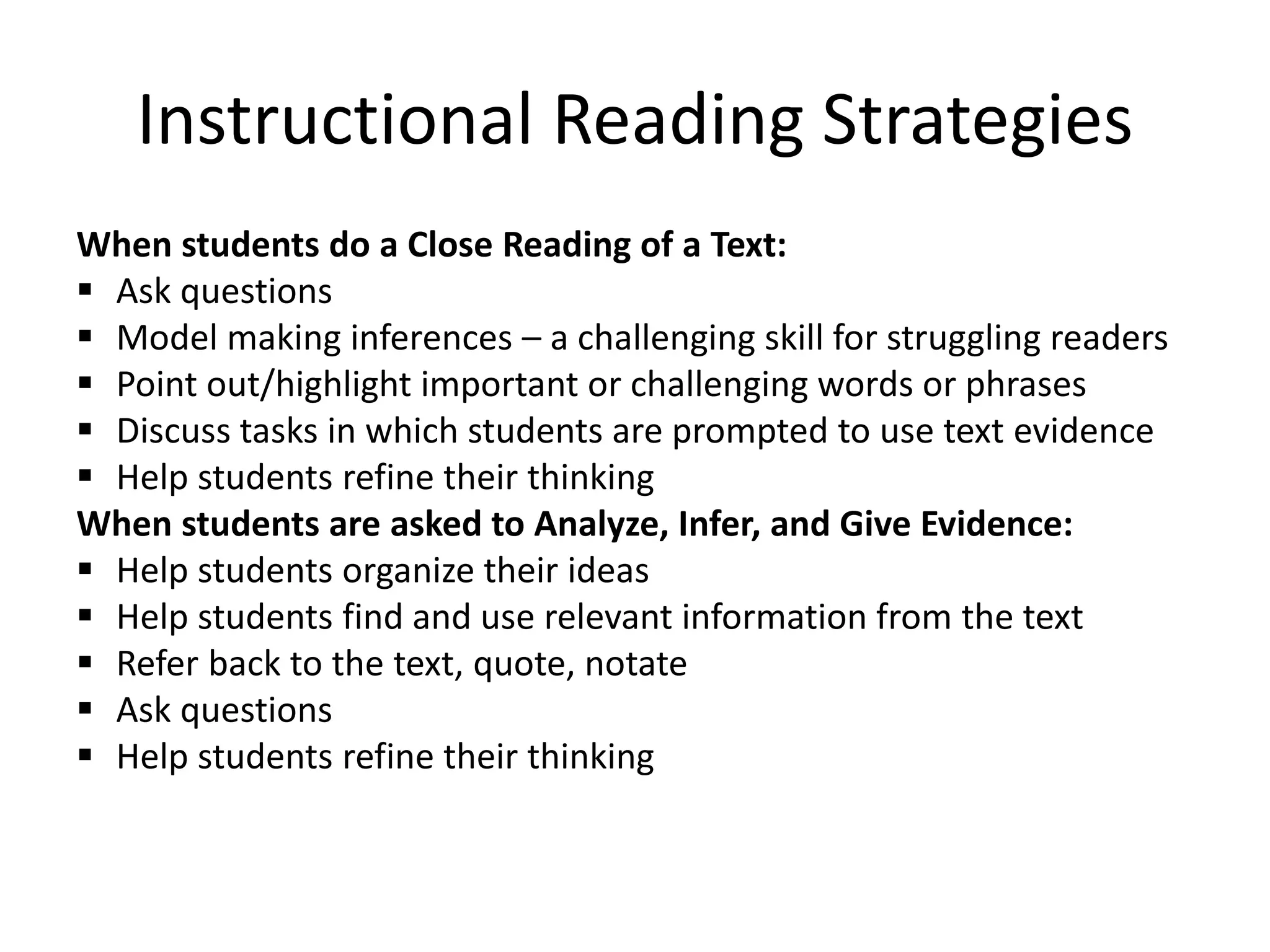 Instructional Reading Strategies
When students do a Close Reading of a Text:
 Ask questions
 Model making inferences – a challenging skill for struggling readers
 Point out/highlight important or challenging words or phrases
 Discuss tasks in which students are prompted to use text evidence
 Help students refine their thinking
When students are asked to Analyze, Infer, and Give Evidence:
 Help students organize their ideas
 Help students find and use relevant information from the text
 Refer back to the text, quote, notate
 Ask questions
 Help students refine their thinking
 