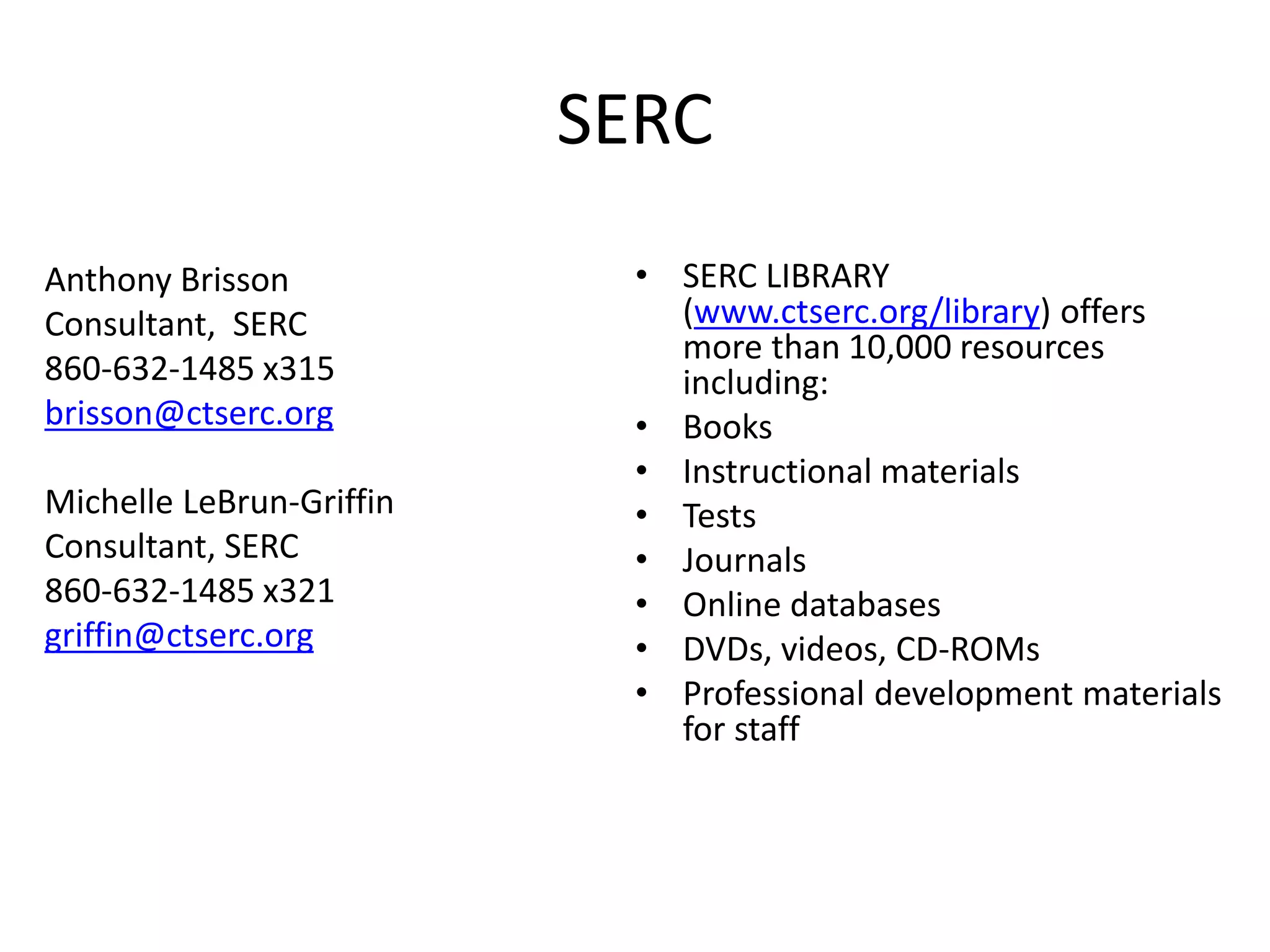 SERC
Anthony Brisson
Consultant, SERC
860-632-1485 x315
brisson@ctserc.org
Michelle LeBrun-Griffin
Consultant, SERC
860-632-1485 x321
griffin@ctserc.org
• SERC LIBRARY
(www.ctserc.org/library) offers
more than 10,000 resources
including:
• Books
• Instructional materials
• Tests
• Journals
• Online databases
• DVDs, videos, CD-ROMs
• Professional development materials
for staff
 