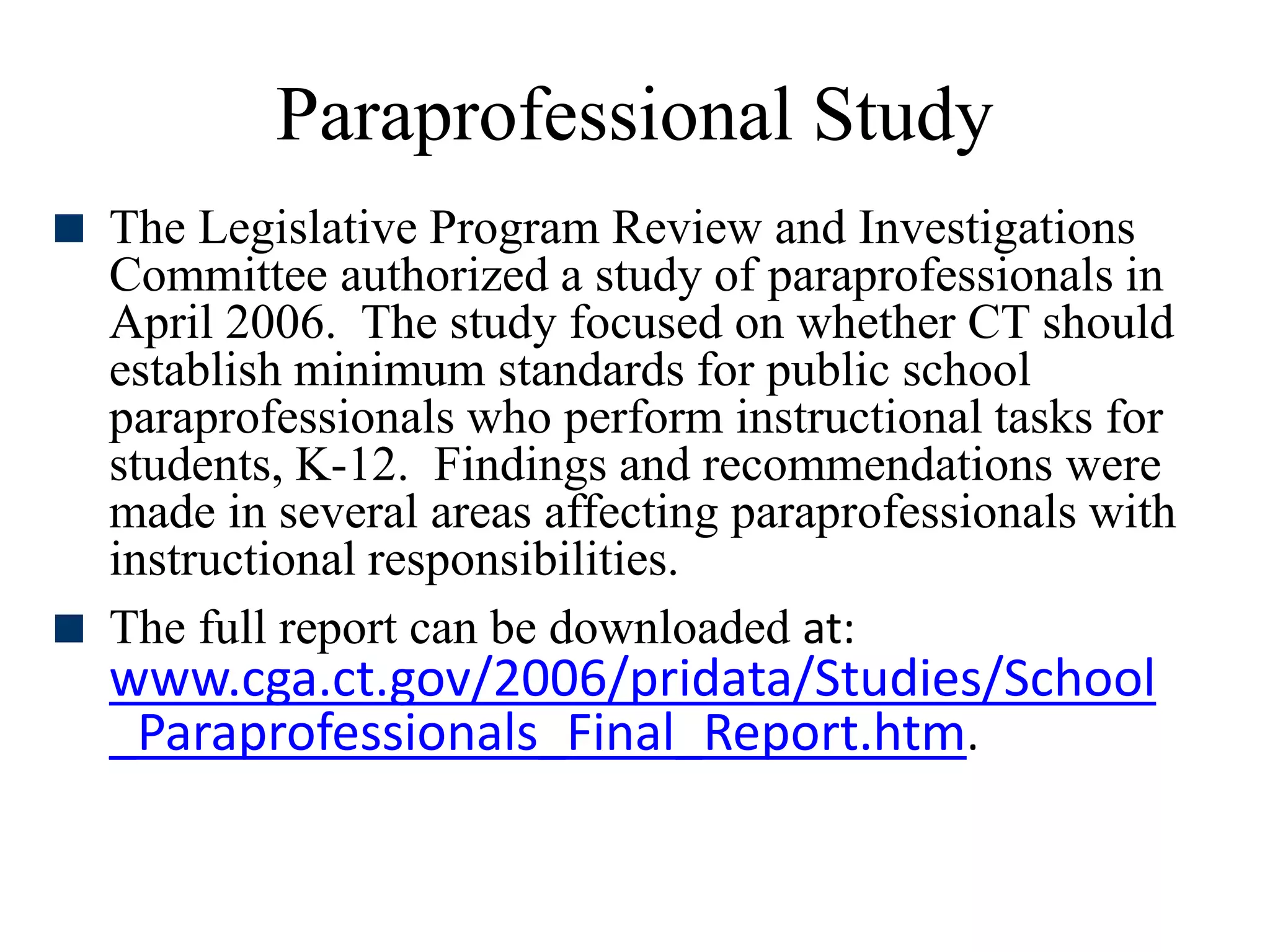 Paraprofessional Study
 The Legislative Program Review and Investigations
Committee authorized a study of paraprofessionals in
April 2006. The study focused on whether CT should
establish minimum standards for public school
paraprofessionals who perform instructional tasks for
students, K-12. Findings and recommendations were
made in several areas affecting paraprofessionals with
instructional responsibilities.
 The full report can be downloaded at:
www.cga.ct.gov/2006/pridata/Studies/School
_Paraprofessionals_Final_Report.htm.
 