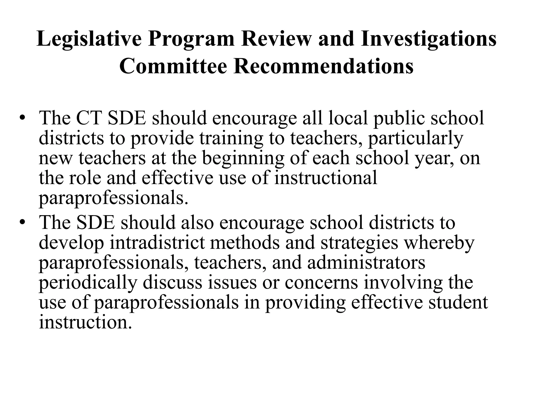 Legislative Program Review and Investigations
Committee Recommendations
• The CT SDE should encourage all local public school
districts to provide training to teachers, particularly
new teachers at the beginning of each school year, on
the role and effective use of instructional
paraprofessionals.
• The SDE should also encourage school districts to
develop intradistrict methods and strategies whereby
paraprofessionals, teachers, and administrators
periodically discuss issues or concerns involving the
use of paraprofessionals in providing effective student
instruction.
 