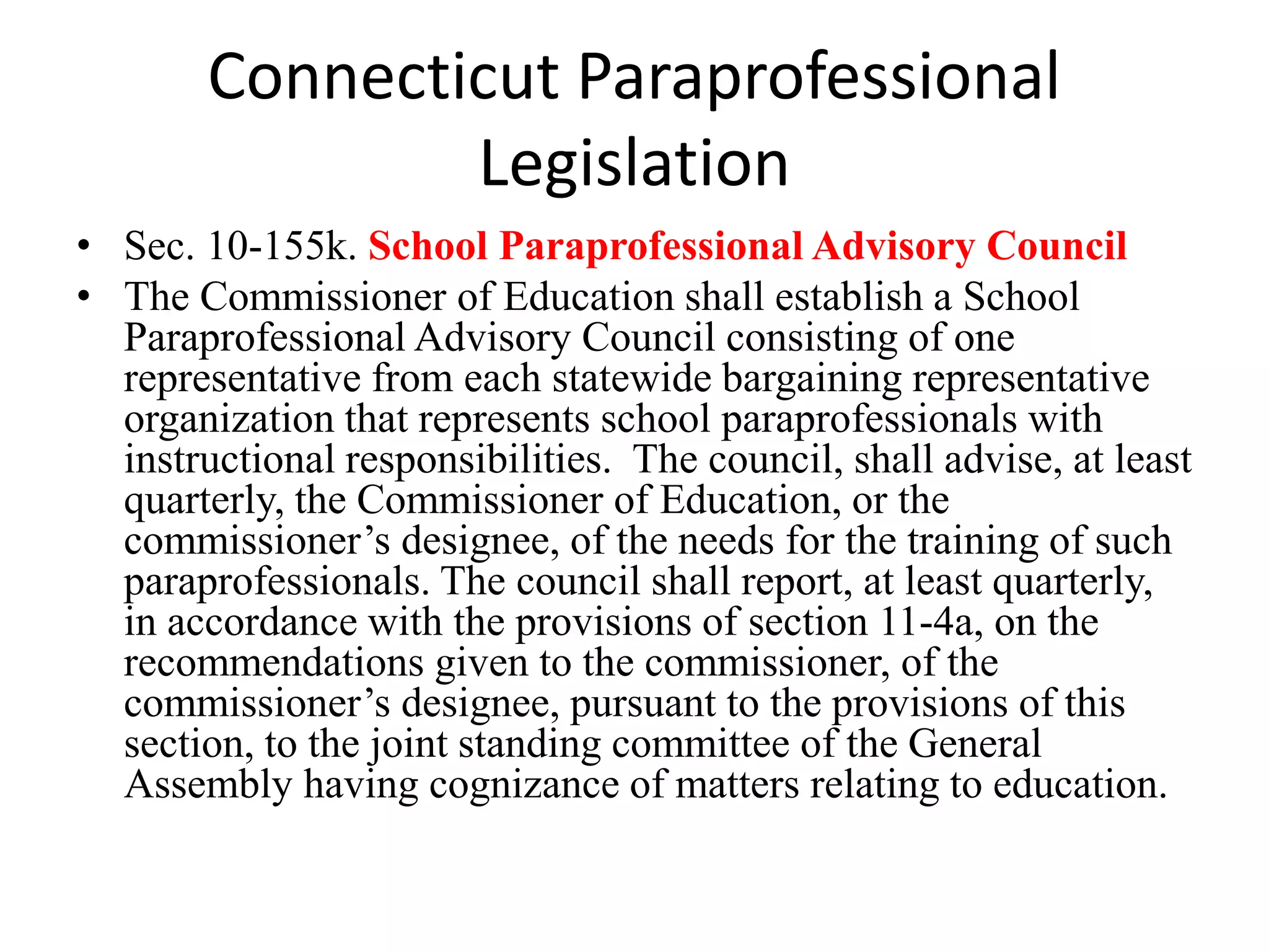 Connecticut Paraprofessional
Legislation
• Sec. 10-155k. School Paraprofessional Advisory Council
• The Commissioner of Education shall establish a School
Paraprofessional Advisory Council consisting of one
representative from each statewide bargaining representative
organization that represents school paraprofessionals with
instructional responsibilities. The council, shall advise, at least
quarterly, the Commissioner of Education, or the
commissioner’s designee, of the needs for the training of such
paraprofessionals. The council shall report, at least quarterly,
in accordance with the provisions of section 11-4a, on the
recommendations given to the commissioner, of the
commissioner’s designee, pursuant to the provisions of this
section, to the joint standing committee of the General
Assembly having cognizance of matters relating to education.
 