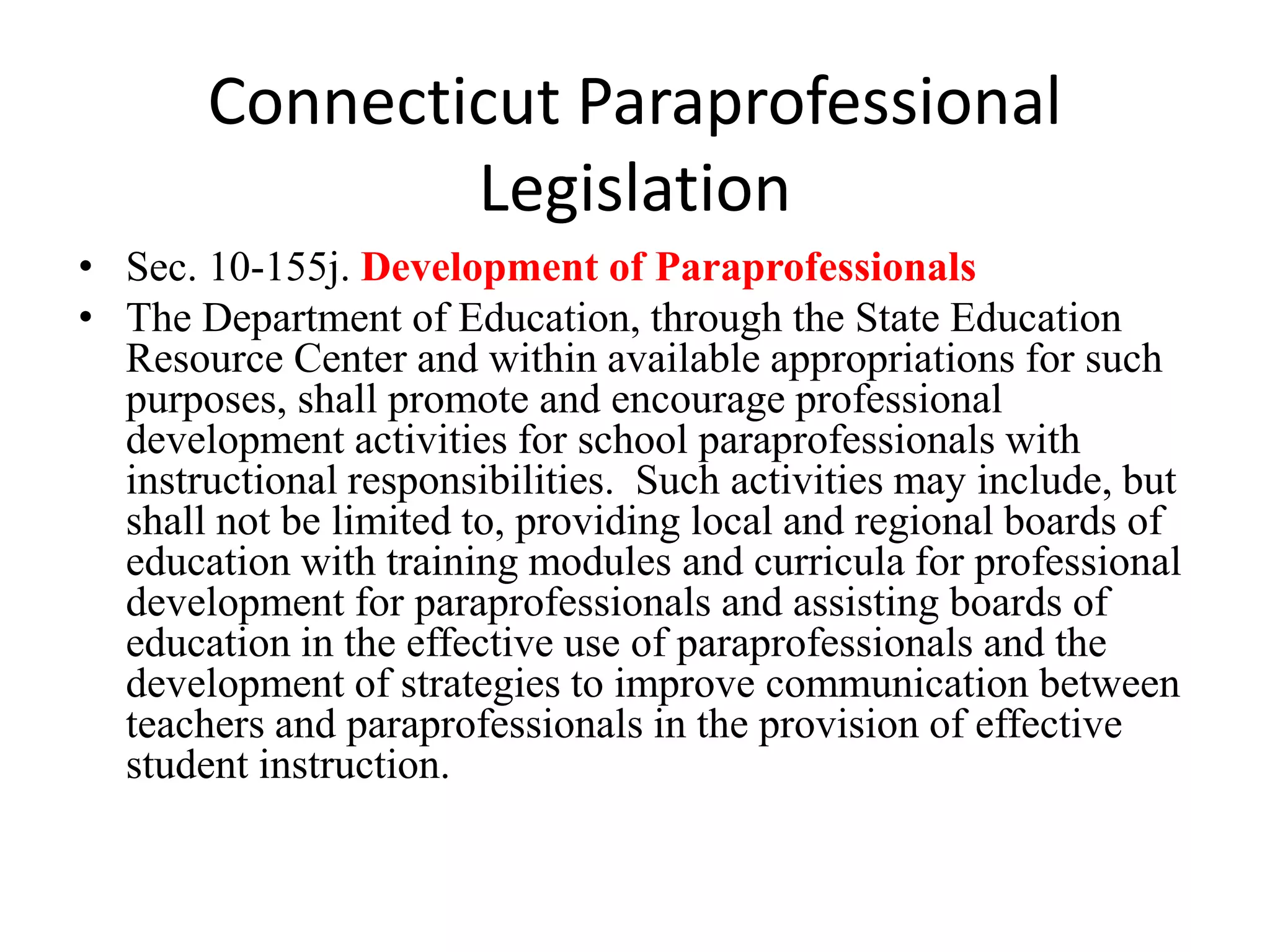 Connecticut Paraprofessional
Legislation
• Sec. 10-155j. Development of Paraprofessionals
• The Department of Education, through the State Education
Resource Center and within available appropriations for such
purposes, shall promote and encourage professional
development activities for school paraprofessionals with
instructional responsibilities. Such activities may include, but
shall not be limited to, providing local and regional boards of
education with training modules and curricula for professional
development for paraprofessionals and assisting boards of
education in the effective use of paraprofessionals and the
development of strategies to improve communication between
teachers and paraprofessionals in the provision of effective
student instruction.
 