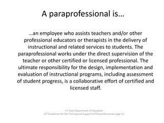 A paraprofessional is…
…an employee who assists teachers and/or other
professional educators or therapists in the delivery of
instructional and related services to students. The
paraprofessional works under the direct supervision of the
teacher or other certified or licensed professional. The
ultimate responsibility for the design, implementation and
evaluation of instructional programs, including assessment
of student progress, is a collaborative effort of certified and
licensed staff.
CT State Department of Education
(CT Guidelines for the Training and Support of Paraprofessionals page 3.)
 