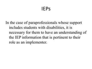 IEPs
In the case of paraprofessionals whose support
includes students with disabilities, it is
necessary for them to have an understanding of
the IEP information that is pertinent to their
role as an implementer.
 
