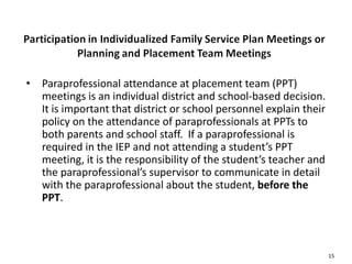 15
• Paraprofessional attendance at placement team (PPT)
meetings is an individual district and school-based decision.
It is important that district or school personnel explain their
policy on the attendance of paraprofessionals at PPTs to
both parents and school staff. If a paraprofessional is
required in the IEP and not attending a student’s PPT
meeting, it is the responsibility of the student’s teacher and
the paraprofessional’s supervisor to communicate in detail
with the paraprofessional about the student, before the
PPT.
 