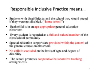 Responsible Inclusive Practice means…
18
• Students with disabilities attend the school they would attend
if they were not disabled. (“home school”)
 Each child is in an age-appropriate general education
classroom
 Every student is regarded as a full and valued member of the
class/school community
 Special education supports are provided within the context of
the general education classroom
 No child is excluded on the basis of type and degree of
disability
 The school promotes cooperative/collaborative teaching
arrangements
 